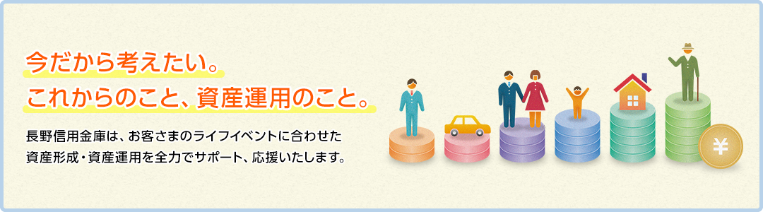 今だから考えたい。これからのこと、資産運用のこと。長野信用金庫は、お客さまのライフイベントに合わせた資産形成・資産運用を全力でサポート、応援いたします。